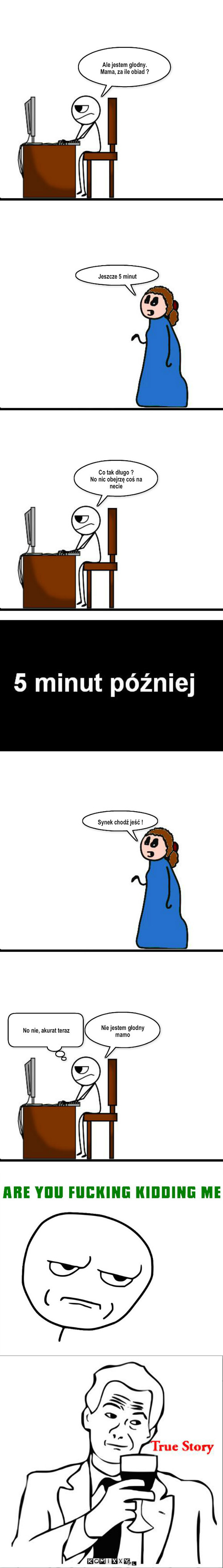 Głodny maniak – Jeszcze 5 minut Co tak długo ?
No nic obejrzę coś na necie Synek chodź jeść ! Nie jestem głodny mamo No nie, akurat teraz Ale jestem głodny.
Mama, za ile obiad ? 