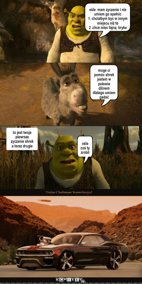 życzenie – moge ci pomóc shrek jestem w połowie dżinem dlatego umiem gadać to jest twoje piewrsze zyczenie shrek a teraz drugie ośle  mam zyczenie i nie umiem go spełnic 
1. chcialbym byc w innym miejscu niż to 
2 .chce miec fajną  bryke ośle coś ty zrobil 