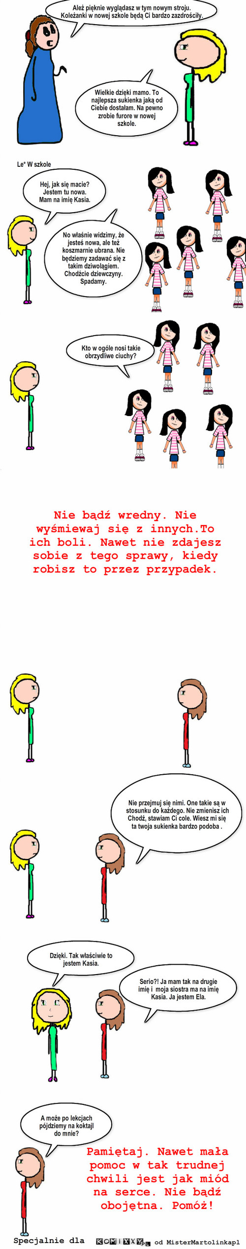 Pomóż – Ależ pięknie wyglądasz w tym nowym stroju. Koleżanki w nowej szkole będą Ci bardzo zazdrościły. Wielkie dzięki mamo. To najlepsza sukienka jaką od Ciebie dostałam. Na pewno zrobie furore w nowej szkole. Le* W szkole Hej, jak się macie? Jestem tu nowa. Mam na imię Kasia. No właśnie widzimy, że jesteś nowa, ale też koszmarnie ubrana. Nie będziemy zadawać się z takim dziwolągiem. Chodźcie dziewczyny. Spadamy. Kto w ogóle nosi takie obrzydliwe ciuchy? Nie bądź wredny. Nie wyśmiewaj się z innych.To ich boli. Nawet nie zdajesz sobie z tego sprawy, kiedy robisz to przez przypadek. Dzięki. Tak właściwie to jestem Kasia. A może po lekcjach pójdziemy na koktajl do mnie? Nie przejmuj się nimi. One takie są w stosunku do każdego. Nie zmienisz ich. Chodź, stawiam Ci cole. Wiesz mi się ta twoja sukienka bardzo podoba . Serio?! Ja mam tak na drugie imię i  moja siostra ma na imię Kasia. Ja jestem Ela. Specjalnie dla od MisterMartolinkapl Pamiętaj. Nawet mała pomoc w tak trudnej chwili jest jak miód na serce. Nie bądź obojętna. Pomóż! 