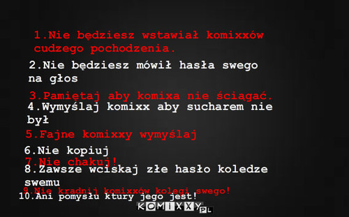 10 przykazań Komixxowicza – 1.Nie będziesz wstawiał komixxów cudzego pochodzenia. 2.Nie będziesz mówił hasła swego na głos 3.Pamiętaj aby komixa nie ściągać. 4.Wymyślaj komixx aby sucharem nie był 6.Nie kopiuj 7.Nie chakuj! 8.Zawsze wciskaj złe hasło koledze swemu 9.Nie kradnij komixxów kolegi swego! 5.Fajne komixxy wymyślaj 10.Ani pomysłu ktury jego jest! 