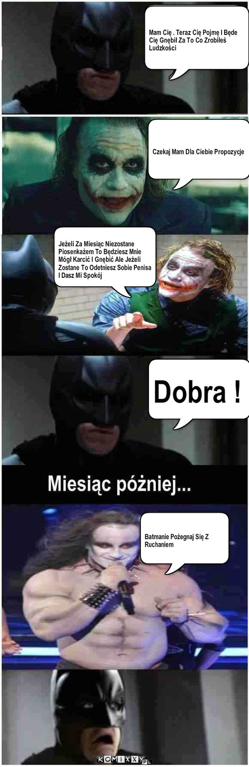 Piosenkarski Joker – Mam Cię Teraz Cię Pojmę I Będe Gnębił I Karcił Za To Co Zrobiłeś Ludzkości Czekaj Mam Dla Ciebie Propozycje Jeżeli Za Miesiąc Niezostane Piosenkażem To Będziesz Mnie Mógł Karcić I Gnębić Ale Jeżeli Zostane To Odetniesz Sobie Penisa I Dasz Mi Spokój Dobra ! Batmanie Pożegnaj Się Z           Ruchaniem Mam Cię . Teraz Cię Pojmę I Będe Cię Gnębił Za To Co Zrobiłeś Ludzkości 