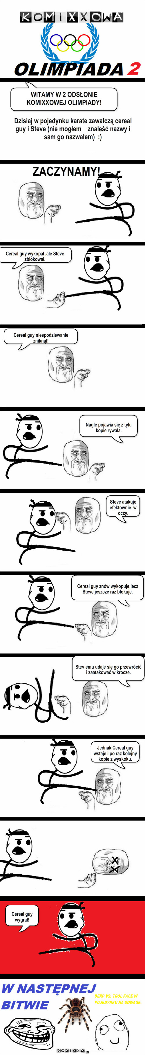 Mistrzostwa 2 – WITAMY W 2 ODSŁONIE WITAMY W 2 ODSŁONIE KOMIXXOWEJ OLIMPIADY! Dzisiaj w pojedynku karate zawalczą cereal guy i Steve (nie mogłem    znaleść nazwy i sam go nazwałem)  :) ZACZYNAMY! Cereal guy wykopał ,ale Steve zblokował. Cereal guy niespodziewanie zniknął! Cereal guy znów wykopuje,lecz Steve jeszcze raz blokuje. Steve atakuje efektownie  w oczy. Nagle pojawia się z tyłu kopie rywala. Jednak Cereal guy wstaje i po raz kolejny kopie z wyskoku. Cereal guy wygrał! Stev`emu udaje się go przewrócić i zaatakować w krocze. 