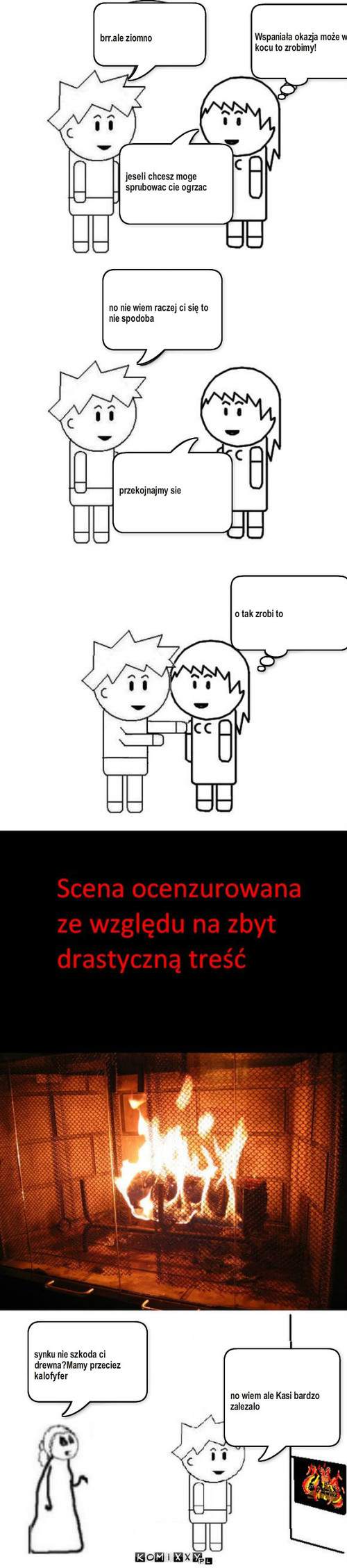 Drewno – brr.ale ziomno Wspaniała okazja może w kocu to zrobimy! jeseli chcesz moge sprubowac cie ogrzac no nie wiem raczej ci się to nie spodoba przekojnajmy sie o tak zrobi to no wiem ale Kasi bardzo zalezalo synku nie szkoda ci drewna?Mamy przeciez kalofyfer 