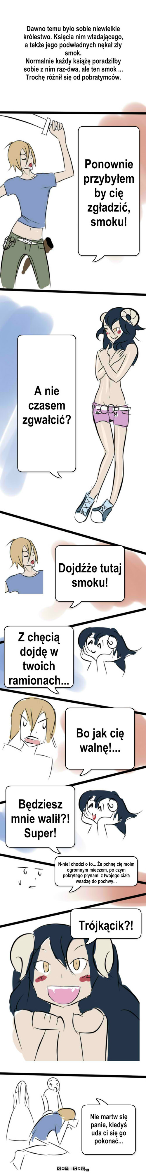 Smok i książę – Dawno temu było sobie niewielkie królestwo. Księcia nim władającego, a tekże jego podwładnych nękał zły smok.
Normalnie każdy książę poradziłby sobie z nim raz-dwa, ale ten smok ... Trochę różnił się od pobratymców. Ponownie przybyłem by cię zgładzić, smoku! A nie czasem zgwałcić? Dojdźże tutaj smoku! Z chęcią dojdę w twoich ramionach... Bo jak cię walnę!... Będziesz mnie walił?! Super! N-nie! chodzi o to... Że pchnę cię moim ogromnym mieczem, po czym pokrytego płynami z twojego ciała wsadzę do pochwy... Trójkącik?! Nie martw się panie, kiedyś uda ci się go pokonać... 