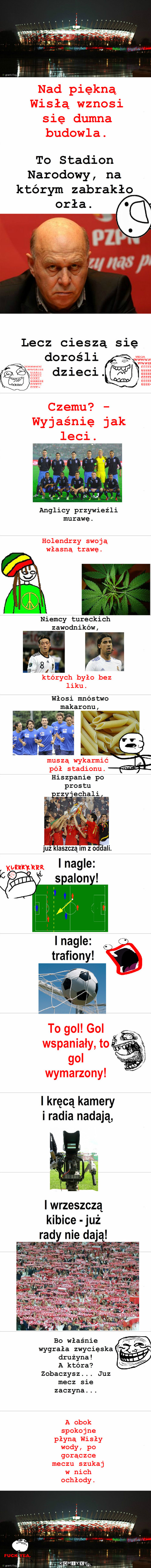 Euro 2012 – To Stadion Narodowy, na którym zabrakło orła. Lecz cieszą się dorośli i dzieci. Czemu? - Wyjaśnię jak leci. Anglicy przywieźli murawę. Holendrzy swoją własną trawę. Nad piękną Wisłą wznosi się dumna budowla. Niemcy tureckich zawodników, Włosi mnóstwo makaronu, muszą wykarmić pół stadionu. których było bez liku. Hiszpanie po prostu przyjechali, już klaszczą im z oddali. I nagle: spalony! I nagle: trafiony! To gol! Gol wspaniały, to gol wymarzony! I kręcą kamery i radia nadają, I wrzeszczą kibice - już rady nie dają! A obok spokojne płyną Wisły wody, po gorączce meczu szukaj w nich ochłody. Bo właśnie wygrała zwycięska drużyna!
A która? Zobaczysz... Juz mecz sie zaczyna... 