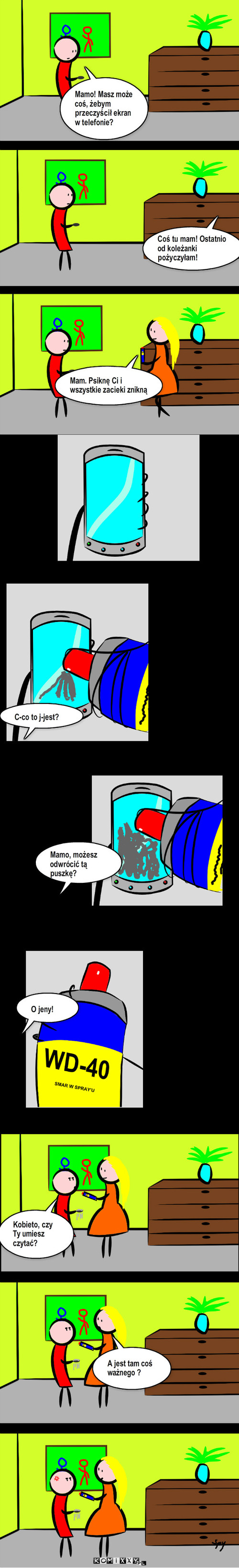 WD-40 – Mamo! Masz może coś, żebym przeczyścił ekran w telefonie? Coś tu mam! Ostatnio od koleżanki pożyczyłam! Mam. Psiknę Ci i wszystkie zacieki znikną C-co to j-jest? Mamo, możesz odwrócić tą puszkę? O jeny! Kobieto, czy Ty umiesz czytać? A jest tam coś ważnego ? 