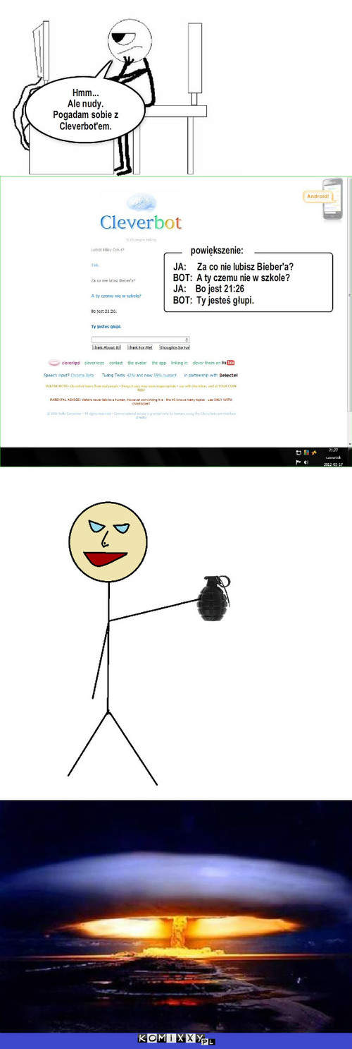 Ach. Ten Cleverbot – Hmm...
Ale nudy.
Pogadam sobie z Cleverbot'em. JA:     Za co nie lubisz Bieber'a?
BOT:  A ty czemu nie w szkole?
JA:    Bo jest 21:26
BOT:  Ty jesteś głupi. powiększenie: 
