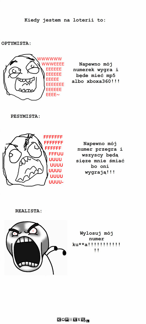 Na lorerii – Kiedy jestem na loterii to: Napewno mój numerek wygra i będe mieć mp5 albo xboxa360!!! PESYMISTA: REALISTA: Napewno mój numer przegra i wszyscy będą sięze mnie śmiać bo oni wygrają!!! OPTYMISTA: Wylosuj mój numer ku**a!!!!!!!!!!!!! 