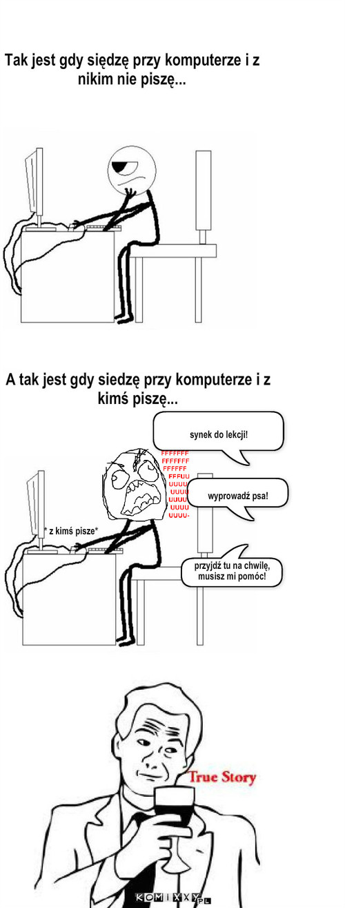 True Story – A tak jest gdy siedzę przy komputerze i z kimś piszę... synek do lekcji! przyjdź tu na chwilę, musisz mi pomóc! wyprowadź psa! Tak jest gdy siędzę przy komputerze i z nikim nie piszę... * z kimś pisze* 