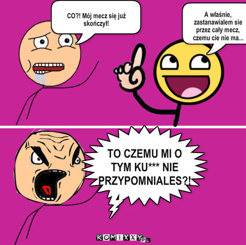 Mecz – CO?! Mój mecz się już skończył! A właśnie, zastanawialem sie przez cały mecz, czemu cie nie ma... TO CZEMU MI O TYM KU*** NIE PRZYPOMNIALES?! 