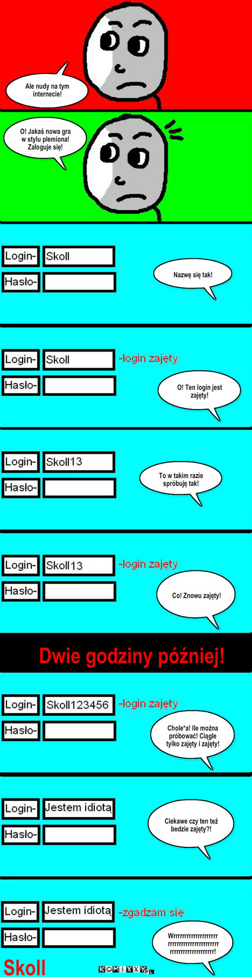 Nowa internetowa gra – Ale nudy na tym internecie! O! Jakaś nowa gra w stylu plemiona! Zaloguje się! Nazwę się tak! O! Ten login jest zajęty! Dwie godziny później! Co! Znowu zajęty! Chole*a! Ile można próbować! Ciągle tylko zajęty i zajęty! Ciekawe czy ten też bedzie zajęty?! Wrrrrrrrrrrrrrrrrrrrrrrrrrrrrrrrrrrrrrrrrrrrrrrrrrrrrrrrrrrrrrrr! Skoll To w takim razie spróbuję tak! 