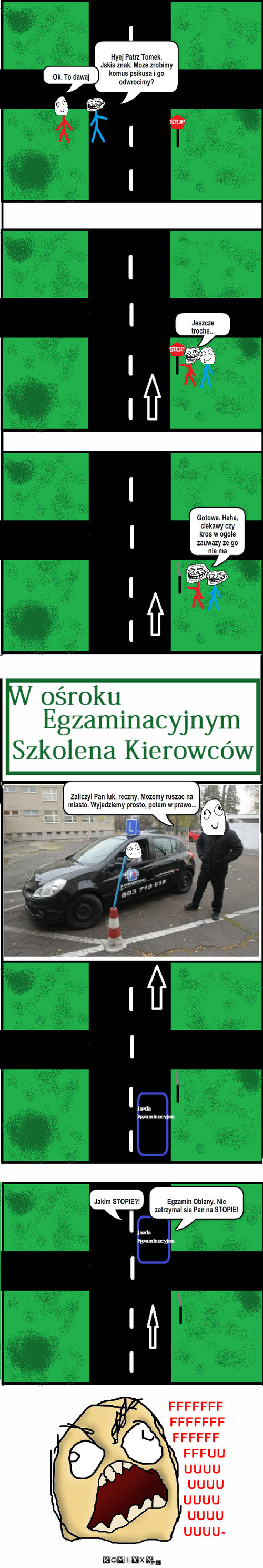 Prawo Jazdy :) – Hyej Patrz Tomek.
Jakis znak. Moze zrobimy komus psikusa i go odwrocimy? Ok. To dawaj Jeszcze troche... Gotowe. Hehe, ciekawy czy kros w ogole zauwazy ze go nie ma Zaliczyl Pan luk, reczny. Mozemy ruszac na miasto. Wyjedziemy prosto, potem w prawo... Egzamin Oblany. Nie zatrzymal sie Pan na STOPIE! Jakim STOPIE?! 