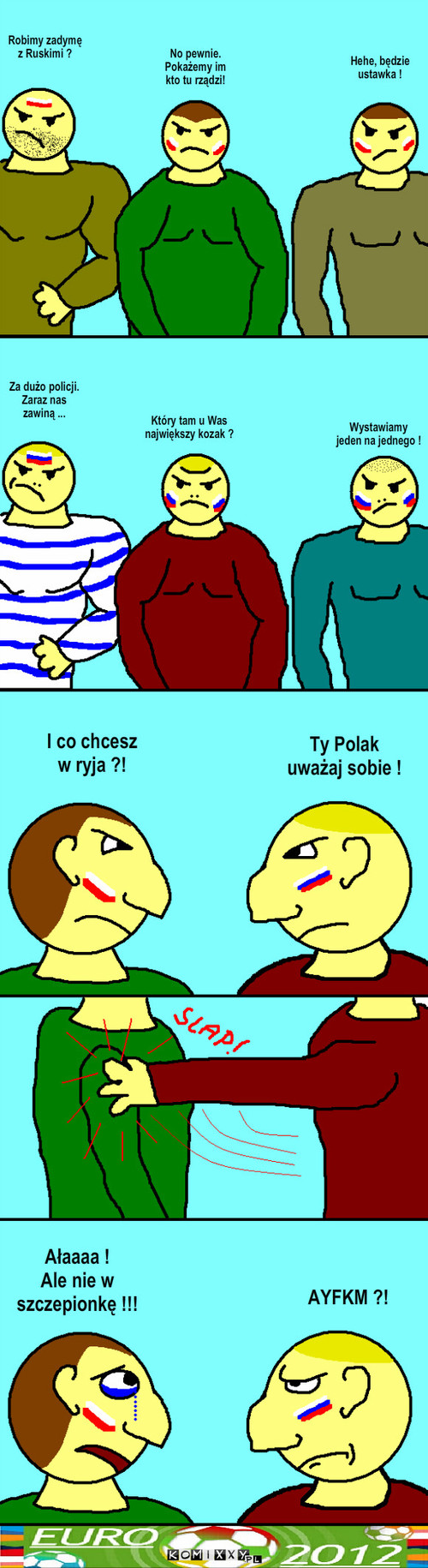 Kibole – No pewnie.
Pokażemy im kto tu rządzi! Robimy zadymę z Ruskimi ? Hehe, będzie
ustawka ! Za dużo policji.
Zaraz nas zawiną ... Który tam u Was
największy kozak ? Wystawiamy
jeden na jednego ! I co chcesz w ryja ?! Ty Polak
uważaj sobie ! Ałaaaa !
Ale nie w 
szczepionkę !!! AYFKM ?! 