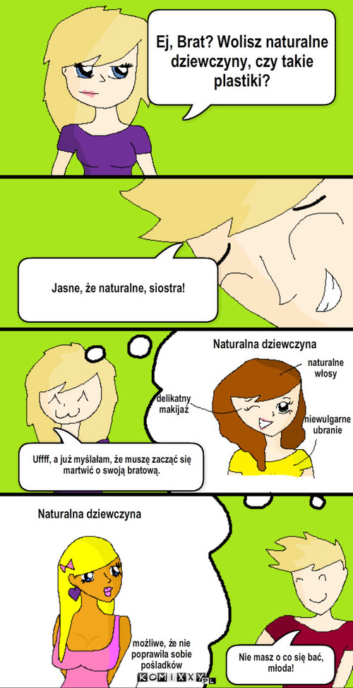 Naturalne dziewczyny – Jasne, że naturalne, siostra! Naturalna dziewczyna Uffff, a już myślałam, że muszę zacząć się martwić o swoją bratową. naturalne
włosy Ej, Brat? Wolisz naturalne dziewczyny, czy takie plastiki? delikatny
makijaż niewulgarne ubranie możliwe, że nie poprawiła sobie pośladków Nie masz o co się bać, młoda! Naturalna dziewczyna 