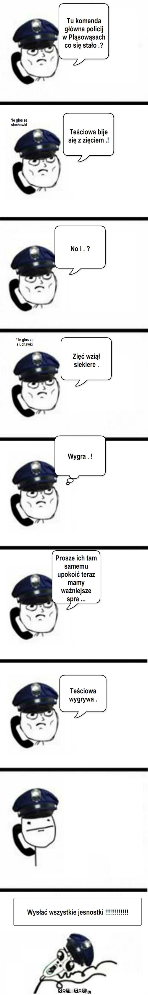 Policja – Tu komenda główna policij w Pląsowąsach co się stało .? *le głos ze słuchawki Teściowa bije się z zięciem .! No i . ? * le głos ze sluchawki Zięć wziął siekiere . Wygra . ! Prosze ich tam samemu upokoić teraz mamy ważniejsze spra ... Teściowa wygrywa . Wysłać wszystkie jesnostki !!!!!!!!!!!! 