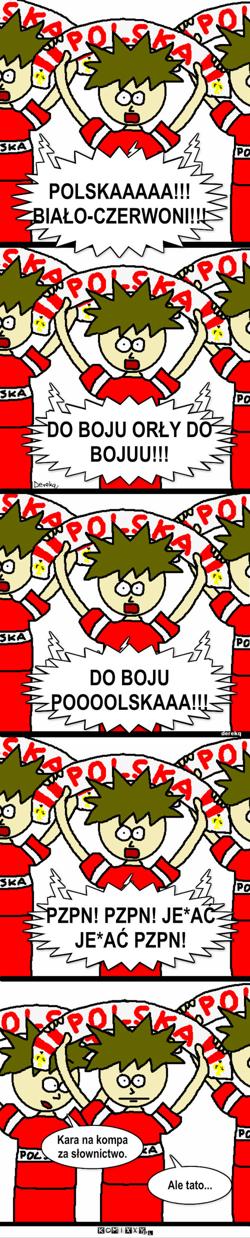 Kibicowanie – POLSKAAAAA!!! BIAŁO-CZERWONI!!! DO BOJU POOOOLSKAAA!!! PZPN! PZPN! JE*AĆ JE*AĆ PZPN! DO BOJU ORŁY DO BOJUU!!! Kara na kompa za słownictwo. Ale tato... 