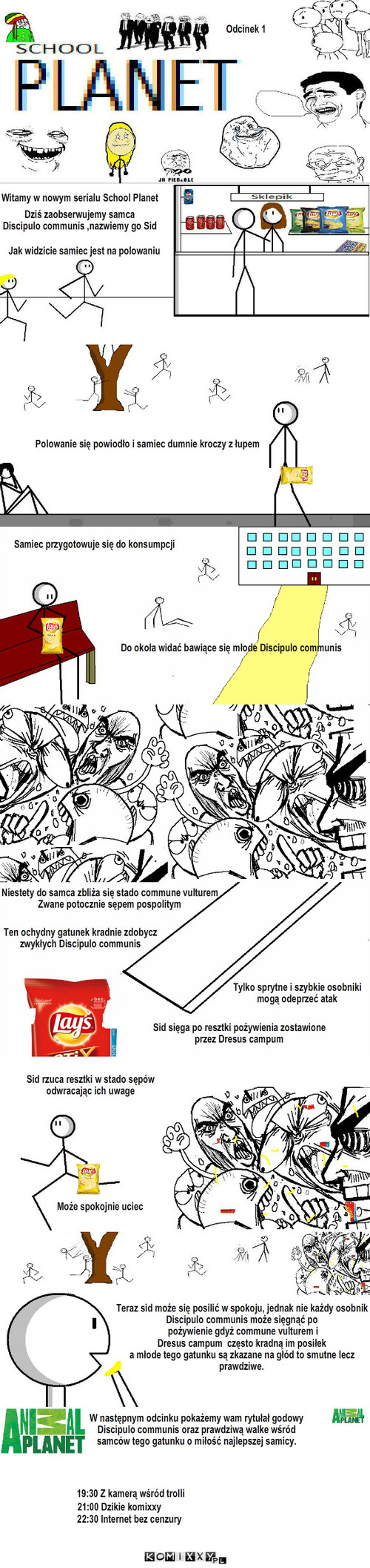 School Planet – Odcinek 1 Witamy w nowym serialu School Planet Jak widzicie samiec jest na polowaniu Polowanie się powiodło i samiec dumnie kroczy z łupem Do okoła widać bawiące się młode Discipulo communis Samiec przygotowuje się do konsumpcji W następnym odcinku pokażemy wam rytułał godowy
Discipulo communis oraz prawdziwą walke wśród 
samców tego gatunku o miłość najlepszej samicy. 21:00 Dzikie komixxy 22:30 Internet bez cenzury 19:30 Z kamerą wśród trolli Dziś zaobserwujemy samca 
Discipulo communis ,nazwiemy go Sid Sid rzuca resztki w stado sępów
odwracając ich uwage Może spokojnie uciec Niestety do samca zbliża się stado commune vulturem
Zwane potocznie sępem pospolitym Ten ochydny gatunek kradnie zdobycz 
zwykłych Discipulo communis Tylko sprytne i szybkie osobniki 
mogą odeprzeć atak Sid sięga po resztki pożywienia zostawione 
przez Dresus campum Teraz sid może się posilić w spokoju, jednak nie każdy osobnik
Discipulo communis może sięgnąć po
 pożywienie gdyż commune vulturem i 
Dresus campum  często kradną im posiłek 
a młode tego gatunku są zkazane na głód to smutne lecz 
prawdziwe. 