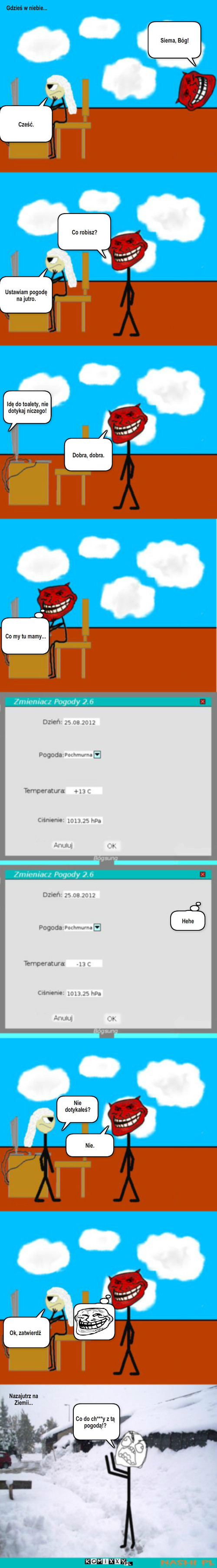 Pogoda – Gdzieś w niebie... Siema, Bóg! Cześć. Co robisz? Ustawiam pogodę na jutro. Idę do toalety, nie dotykaj niczego! Dobra, dobra. Co my tu mamy... Hehe Nie dotykałeś? Nie. Ok, zatwierdź Co do ch***y z tą pogodą!? Nazajutrz na Ziemii... 