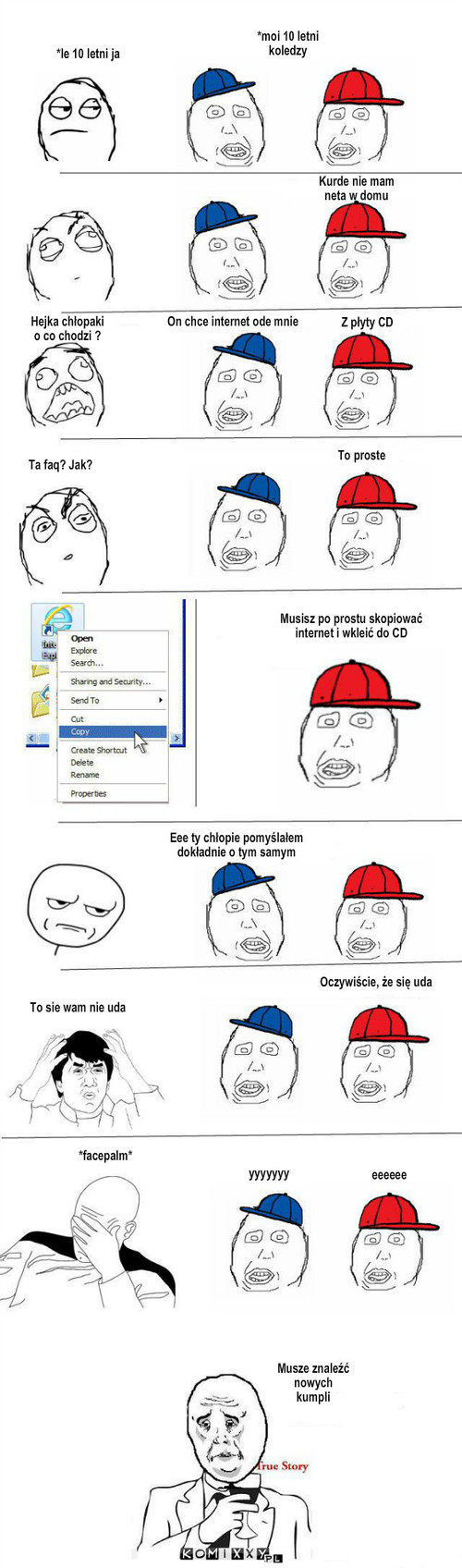 Nowi kumple – *le 10 letni ja *moi 10 letni koledzy Kurde nie mam neta w domu Hejka chłopaki o co chodzi ? On chce internet ode mnie Z płyty CD Ta faq? Jak? To proste Musisz po prostu skopiować internet i wkleić do CD Eee ty chłopie pomyślałem dokładnie o tym samym To sie wam nie uda Oczywiście, że się uda yyyyyyy eeeeee Musze znaleźć nowych
kumpli *facepalm* 