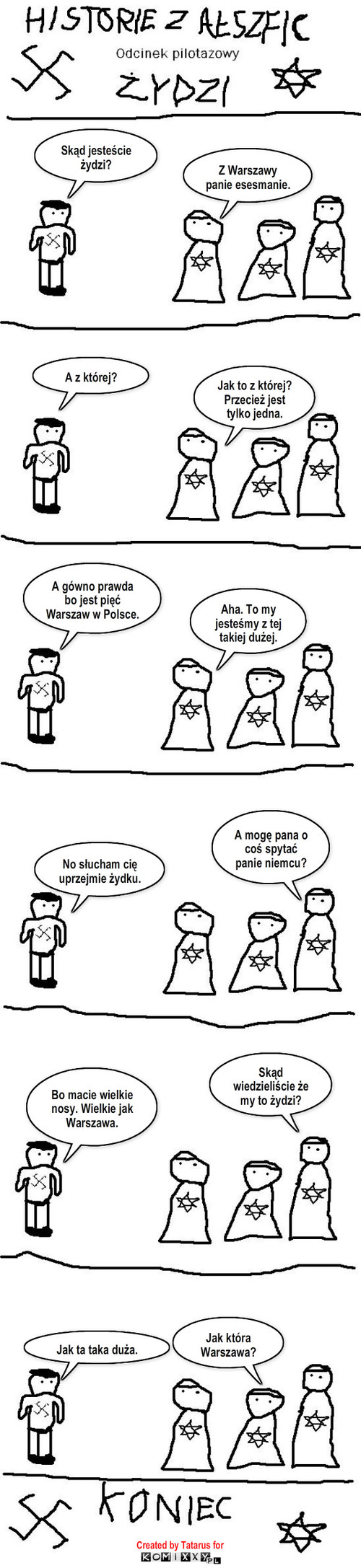 Historie z Ałszfic - Odcinek pilotażowy - Żydzi – A z której? Jak to z której? Przecież jest tylko jedna. A gówno prawda bo jest pięć Warszaw w Polsce. Z Warszawy panie esesmanie. Aha. To my jesteśmy z tej takiej dużej. A mogę pana o coś spytać panie niemcu? No słucham cię uprzejmie żydku. Skąd jesteście żydzi? Skąd wiedzieliście że my to żydzi? Bo macie wielkie nosy. Wielkie jak Warszawa. Jak ta taka duża. Jak która Warszawa? Created by Tatarus for 