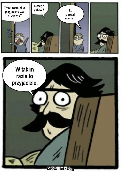 Kosmici – Tato! kosmici to przyjaciele czy wrogowie? A czego pytasz? Bo porwali mame ... W takim razie to przyjaciele. 