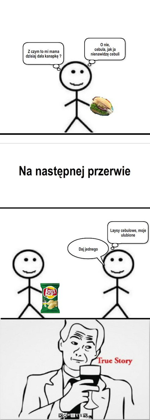 Hipokryzja – Z czym to mi mama dzisiaj dała kanapkę ? O nie,
cebula, jak ja nienawidzę cebuli Na następnej przerwie Laysy cebulowe, moje ulubione Daj jednego 