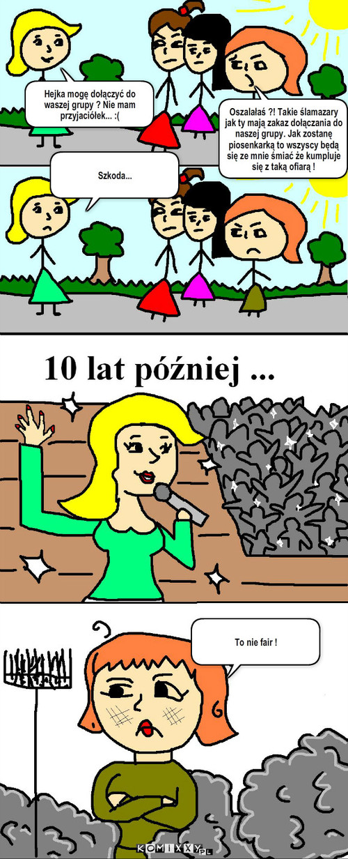 Życie... – Hejka mogę dołączyć do waszej grupy ? Nie mam przyjaciółek... :( Szkoda... To nie fair ! Oszalałaś ?! Takie ślamazary jak ty mają zakaz dołączania do naszej grupy. Jak zostanę piosenkarką to wszyscy będą się ze mnie śmiać że kumpluje się z taką ofiarą ! 