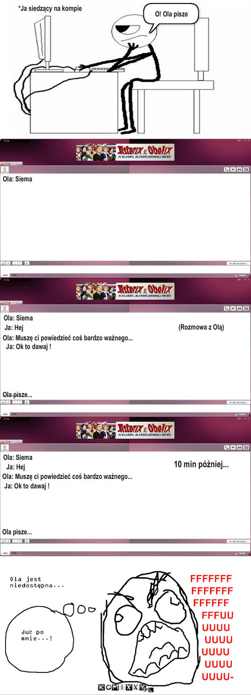 Rozmowa gg – *Ja siedzący na kompie Ola: Siema O! Ola pisze (Rozmowa z Olą) Ola: Siema Ja: Hej Ja: Ok to dawaj ! Ola: Muszę ci powiedzieć coś bardzo ważnego... Ola pisze... Ola: Siema Ja: Hej Ola: Muszę ci powiedzieć coś bardzo ważnego... 10 min póżniej... Ola pisze... Ja: Ok to dawaj ! 