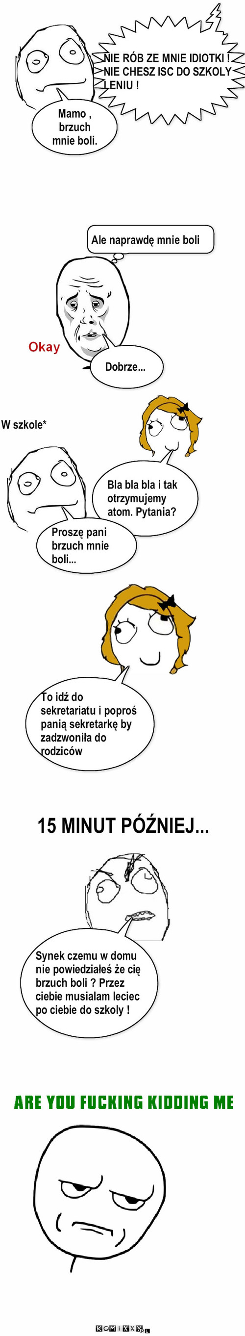 Mama i ból brzucha – Dobrze... Ale naprawdę mnie boli W szkole* Bla bla bla i tak otrzymujemy atom. Pytania? Proszę pani brzuch mnie boli... To idź do sekretariatu i poproś panią sekretarkę by zadzwoniła do rodziców 15 MINUT PÓŹNIEJ... Synek czemu w domu nie powiedziałeś że cię brzuch boli ? Przez ciebie musialam leciec po ciebie do szkoly ! NIE RÓB ZE MNIE IDIOTKI ! NIE CHESZ ISC DO SZKOLY LENIU ! Mamo , brzuch mnie boli. 