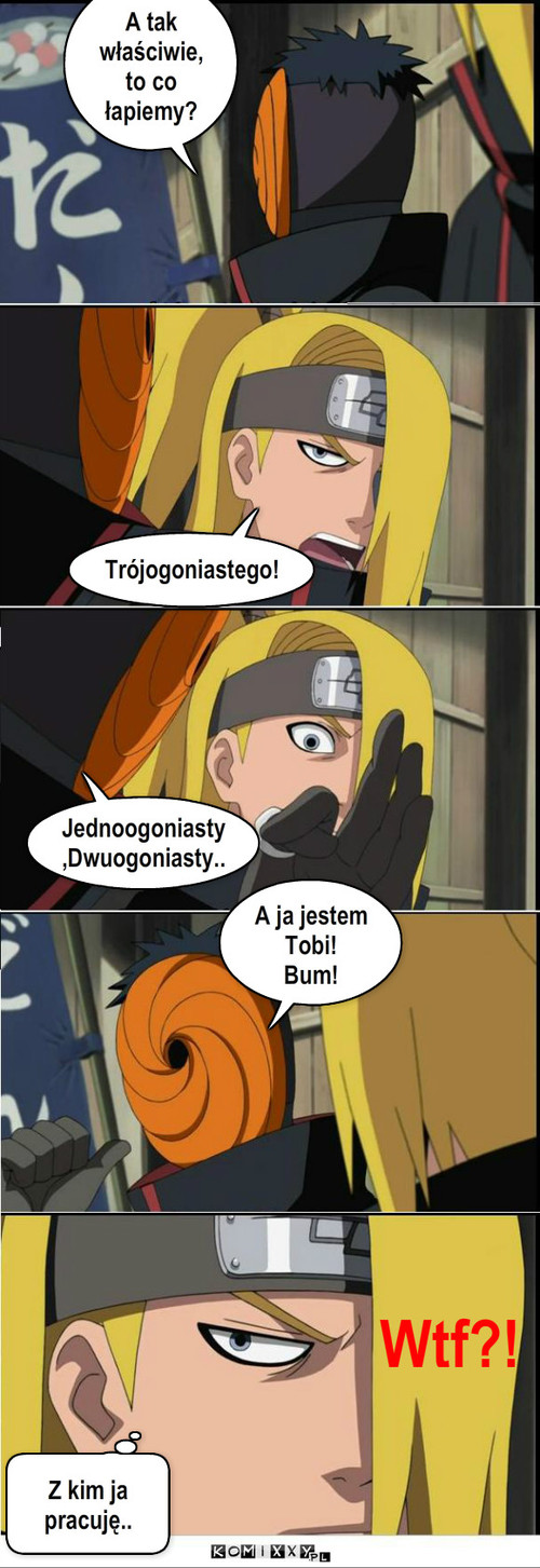 Deidara i Tobi-najlepsi :D – A tak właściwie, to co łapiemy? Trójogoniastego! Jednoogoniasty,Dwuogoniasty.. A ja jestem Tobi!
Bum! Z kim ja pracuję.. Wtf?! 