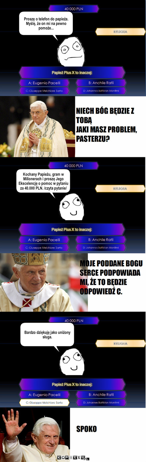 Pomoc papieża – Proszę o telefon do papieża. Myślę, że on mi na pewno pomoże... Kochany Papieżu, gram w Milionerach i proszę Jego Ekscelencję o pomoc w pytaniu za 40.000 PLN. /czyta pytanie/ Bardzo dziękuję jako uniżony sługa. 