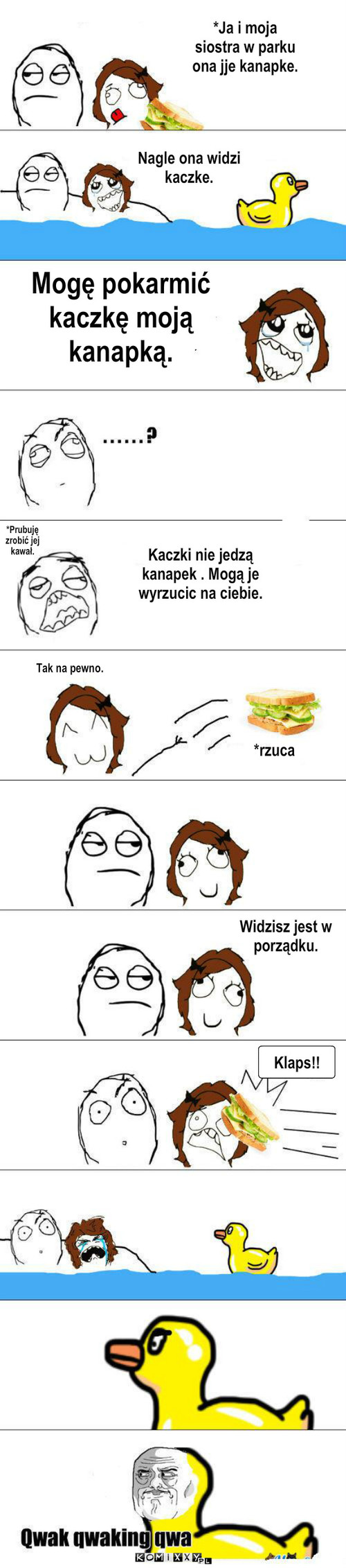 Kaczka – *Ja i moja siostra w parku ona jje kanapke. Nagle ona widzi kaczke. Mogę pokarmić kaczkę moją kanapką. *Prubuję zrobić jej kawał. Kaczki nie jedzą kanapek . Mogą je wyrzucic na ciebie. Tak na pewno. *rzuca Widzisz jest w porządku. mmmmmmmmmm oooooooooooooooooo Klaps!! 