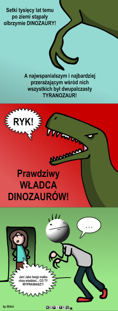 Władca Dinozaurów – RYK! Prawdziwy
WŁADCA DINOZAURÓW! . . . Setki tysięcy lat temu po ziemi stąpały olbrzymie DINOZAURY! A najwspanialszym i najbardziej przerażającym wśród nich wszystkich był dwupalczasty TYRANOZAUR! by Ithlini Jan! Jako twoja matka chcę wiedzieć... CO TY WYPRAWIASZ?! 