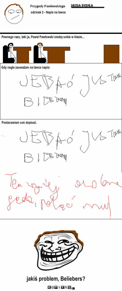 Przygody Pawłowskiego 2 - odc. 2 – odcinek 2 - Napis na ławce Pewnego razu, taki ja, Paweł Pawłowski siedzę sobie w klasie... Gdy nagle zauważam na ławce napis: Postanawiam coś dopisać. jakiś problem, Beliebers? 