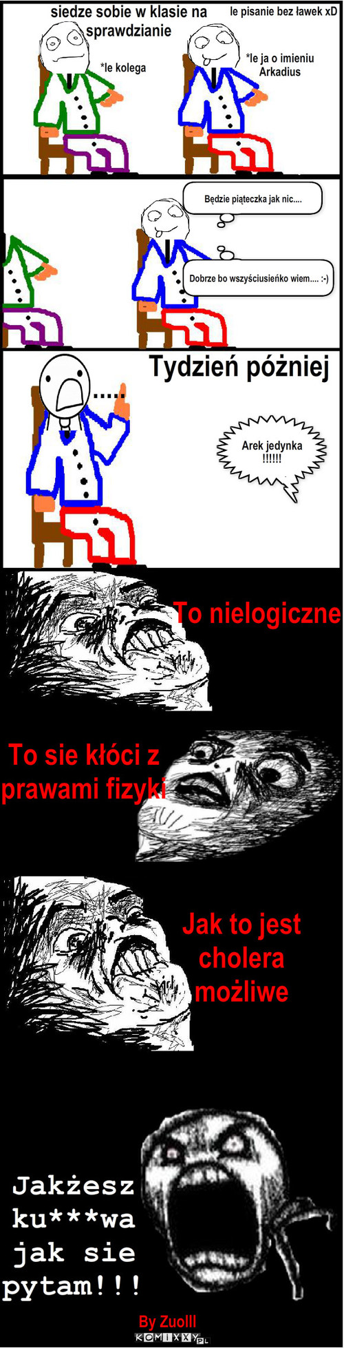 Niemożliwe – siedze sobie w klasie na sprawdzianie *le kolega Tydzień póżniej ..... Będzie piąteczka jak nic.... Arek jedynka !!!!!! *le ja o imieniu Arkadius Dobrze bo wszyściusieńko wiem.... :-) To nielogiczne To sie kłóci z prawami fizyki Jak to jest cholera możliwe le pisanie bez ławek xD By Zuolll Jakżesz ku***wa
jak sie         pytam!!! 