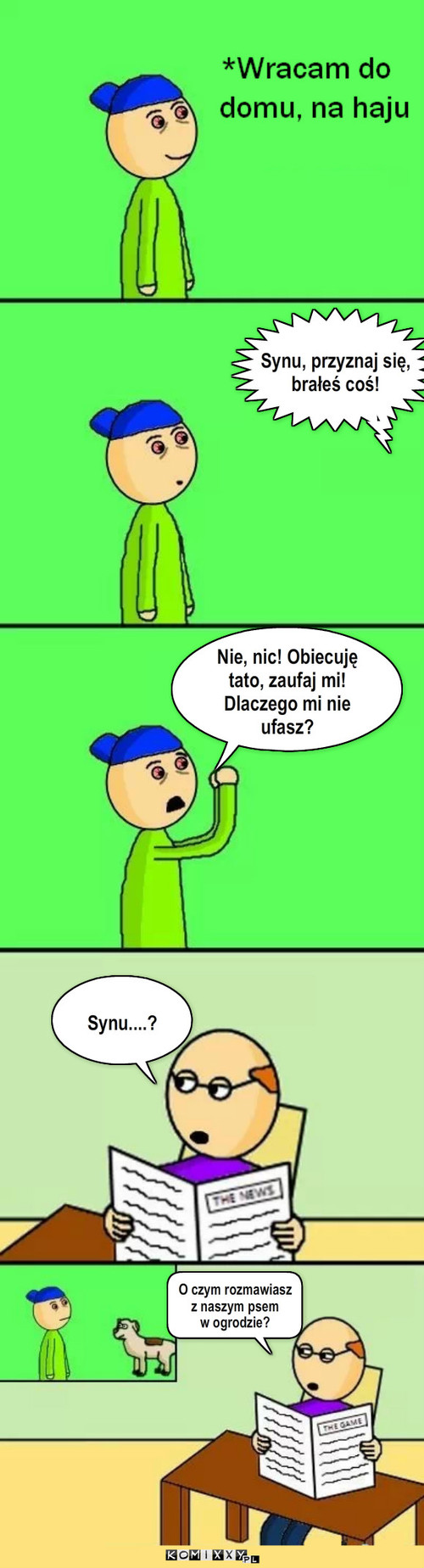 Powrót do domu – Synu, przyznaj się, brałeś coś! Nie, nic! Obiecuję tato, zaufaj mi! Dlaczego mi nie ufasz? Synu....? O czym rozmawiasz 
z naszym psem 
w ogrodzie? 