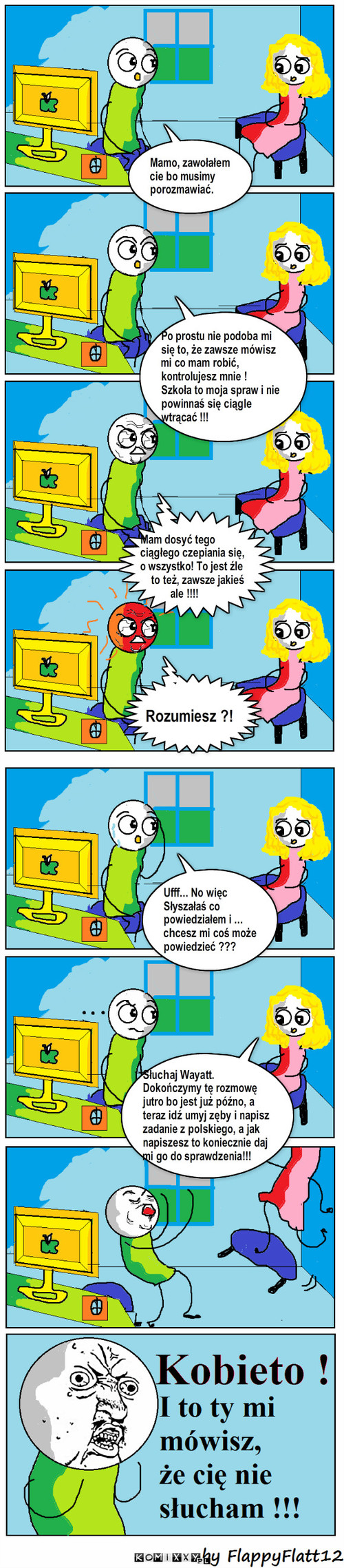 Rozmowa Wayatta z mamą – Mamo, zawołałem cie bo musimy porozmawiać. Rozumiesz ?! Ufff... No więc 
Słyszałaś co powiedziałem i ...
chcesz mi coś może powiedzieć ??? Mam dosyć tego ciągłego czepiania się, 
o wszystko! To jest źle 
    to też, zawsze jakieś
           ale !!!! Po prostu nie podoba mi się to, że zawsze mówisz mi co mam robić, 
kontrolujesz mnie !
Szkoła to moja spraw i nie powinnaś się ciągle wtrącać !!! Słuchaj Wayatt. Dokończymy tę rozmowę jutro bo jest już późno, a teraz idź umyj zęby i napisz zadanie z polskiego, a jak napiszesz to koniecznie daj mi go do sprawdzenia!!! 