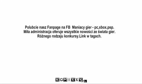 Fanpage – Polubcie nasz Fanpage na FB  Maniacy gier - pc,xbox,psp.
Miła administracja oferuje wszystkie nowości ze świata gier.
Różnego rodzaju konkursy.Link w tagach. 