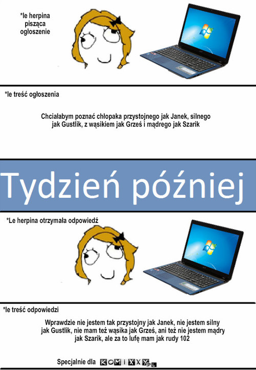 Ogłoszenie i dopowiedź  – *le herpina pisząca ogłoszenie Chciałabym poznać chłopaka przystojnego jak Janek, silnego jak Gustlik, z wąsikiem jak Grześ i mądrego jak Szarik *le treść ogłoszenia *Le herpina otrzymała odpowiedź *le treść odpowiedzi Specjalnie dla Wprawdzie nie jestem tak przystojny jak Janek, nie jestem silny jak Gustlik, nie mam też wąsika jak Grześ, ani też nie jestem mądry jak Szarik, ale za to lufę mam jak rudy 102 