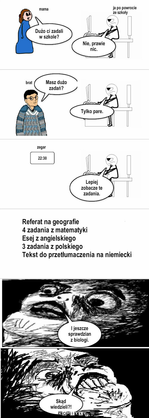 Zadanie – ja po powrocie ze szkoły Dużo ci zadali w szkole? Nie, prawie nic. mama brat Masz dużo zadań? Tylko pare. 22:30 zegar Lepiej zobacze te zadania. I jeszcze sprawdzian z biologi. Skąd wiedzieli?! Referat na geografie
4 zadania z matematyki
Esej z angielskiego
3 zadania z polskiego
Tekst do przetłumaczenia na niemiecki 