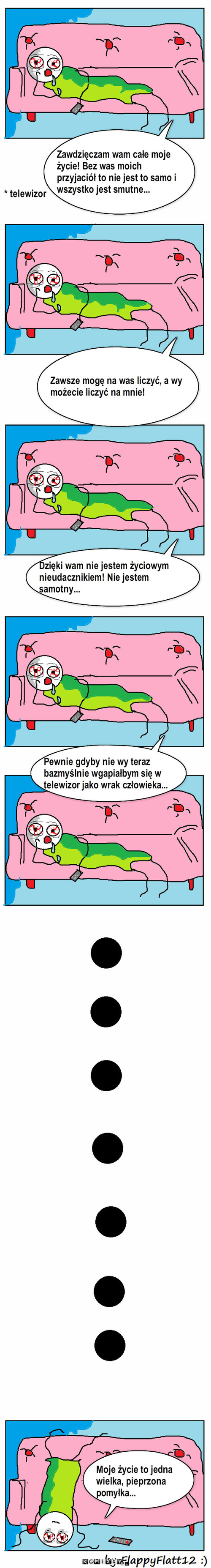 Depresja Wayatta – Zawsze mogę na was liczyć, a wy możecie liczyć na mnie! Pewnie gdyby nie wy teraz bazmyślnie wgapiałbym się w telewizor jako wrak człowieka... Moje życie to jedna wielka, pieprzona             pomyłka... * telewizor Zawdzięczam wam całe moje życie! Bez was moich przyjaciół to nie jest to samo i wszystko jest smutne... Dzięki wam nie jestem życiowym nieudacznikiem! Nie jestem samotny... 