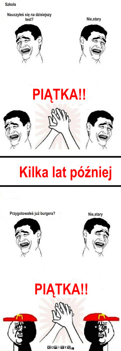 Piątka – Szkoła Nie,stary Kilka lat później Przygotowałeś już burgera? Nie,stary Nauczyłeś się na dzisiejszy test? PIĄTKA!! PIĄTKA!! 