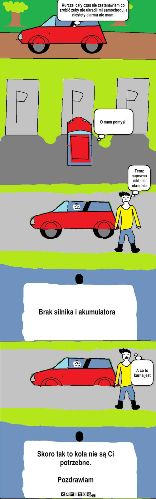 Samochód – Kurcze, cały czas sie zastanawiam co zrobić żeby nie ukradli mi samochodu, a niestety alarmu nie mam.  O mam pomysł ! Teraz napewno nikt nie ukradnie Brak silnika i akumulatora Skoro tak to koła nie są Ci potrzebne.

Pozdrawiam A co to kurna jest 