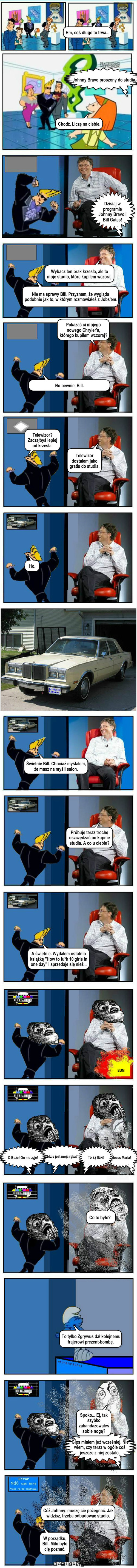 Bill Gates i Johnny Bravo – Telewizor dostałem jako gratis do studia. Gips miałem już wcześniej. Nie wiem, czy teraz w ogóle coś jeszcze z niej zostało. Spoko... Ej, tak szybko zabandażowałeś sobie nogę? Cóż Johnny, muszę cię pożegnać. Jak widzisz, trzeba odbudować studio. W porządku, Bill. Miło było cię poznać. 