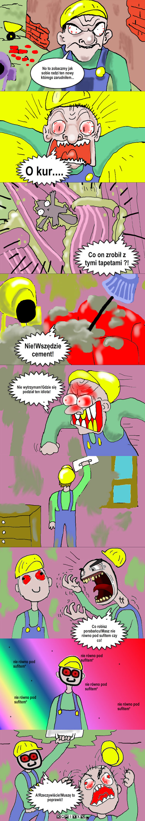 Ćpun w pracy – No to zobaczmy jak sobie radzi ten nowy którego zarudniłem... O kur.... Co on zrobił z tymi tapetami ?! Nie!Wszędzie cement! Nie wytrzymam!Gdzie się podział ten idiota! Co robisz porabańcu!Masz nie równo pod sufitem czy co! nie równo pod sufitem* nie równo pod    sufitem* nie równo pod sufitem* nie równo pod sufitem* nie równo pod sufitem* * * * * * A!Rzeczywiście!Muszę to poprawić! * 