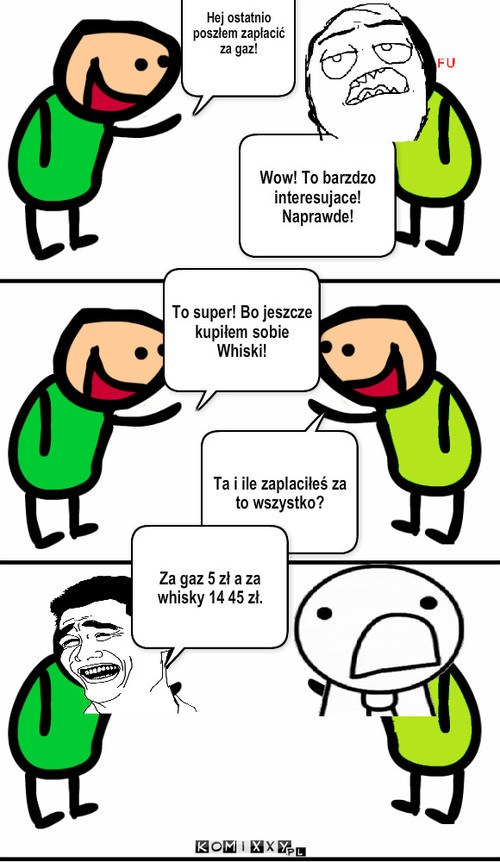 Cena – Hej ostatnio poszłem zapłacić za gaz! Wow! To barzdzo interesujace! Naprawde! To super! Bo jeszcze kupiłem sobie Whiski! Ta i ile zaplaciłeś za to wszystko? Za gaz 5 zł a za whisky 14 45 zł. 