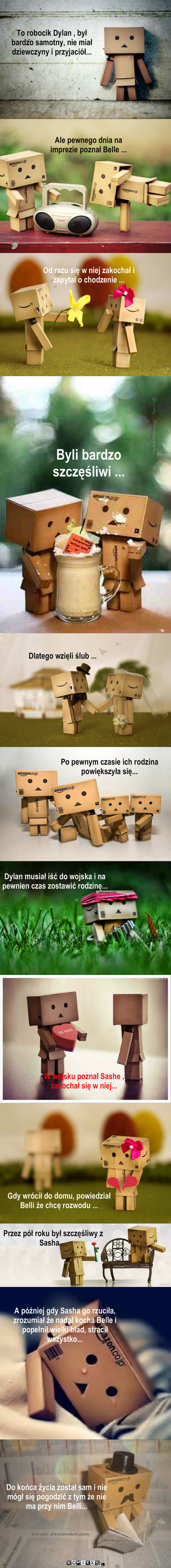 Historia Danbo – Ale pewnego dnia na imprezie poznał Belle ... To robocik Dylan , był bardzo samotny, nie miał dziewczyny i przyjaciół... Byli bardzo szczęśliwi ... Dlatego wzięli ślub ... Po pewnym czasie ich rodzina powiększyła się... Dylan musiał iść do wojska i na pewnien czas zostawić rodzinę... W wojsku poznał Sashe , zakochał się w niej... Gdy wrócił do domu, powiedział Belli że chcę rozwodu ... Przez pół roku był szczęśliwy z Sasha ... A później gdy Sasha go rzuciła, zrozumiał że nadal kocha Belle i popełnił wielki bład, stracił wszystko... Od razu się w niej zakochał i zapytał o chodzenie ... Do końca życia został sam i nie mógł się pogodzić z tym że nie ma przy nim Belli... 