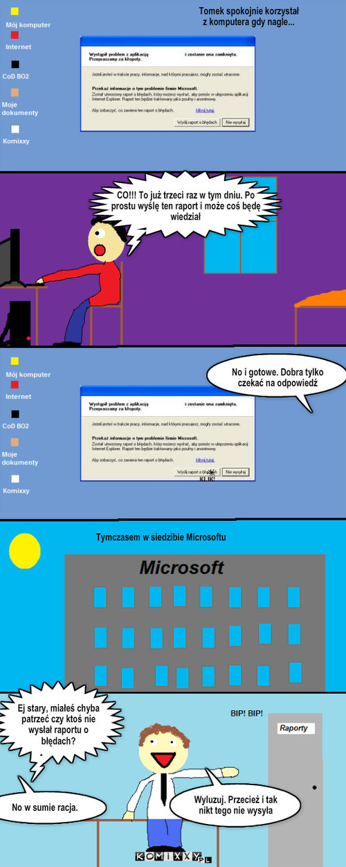 Dlaczego nikt nie wysyła raportu o błędach? – Tomek spokojnie korzystał z komputera gdy nagle... CO!!! To już trzeci raz w tym dniu. Po prostu wyślę ten raport i może coś będę wiedział No i gotowe. Dobra tylko czekać na odpowiedź Tymczasem w siedzibie Microsoftu Ej stary, miałeś chyba patrzeć czy ktoś nie wysłał raportu o błędach? No w sumie racja. Wyluzuj. Przecież i tak nikt tego nie wysyła 