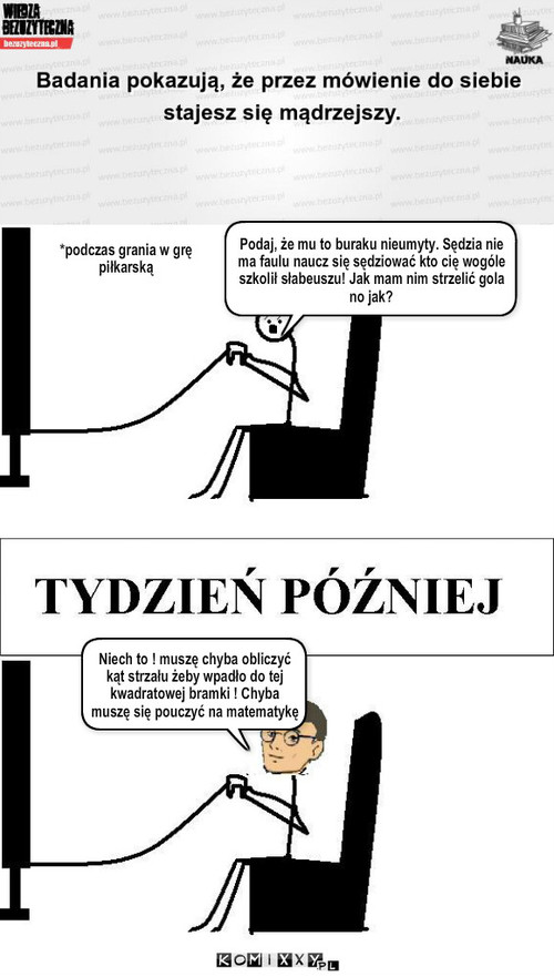 Mówienie do siebie – *podczas grania w grę piłkarską Podaj, że mu to buraku nieumyty. Sędzia nie ma faulu naucz się sędziować kto cię wogóle szkolił słabeuszu! Jak mam nim strzelić gola no jak? Niech to ! muszę chyba obliczyć kąt strzału żeby wpadło do tej kwadratowej bramki ! Chyba muszę się pouczyć na matematykę 