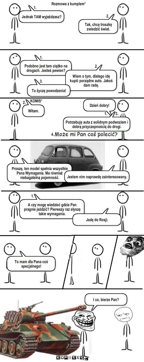Na Podróż! – Jednak TAM wyjeżdzasz? 1. 2. Podobno jest tam ciężko na drogach. Jesteś pewien? 1. Wiem o tym, dlatego idę  kupić porządne auto. Jakoś dam radę. To życzę powodzenia! 2. 3. KOMIS* Rozmowa z kumplem* Tak, chcę troszkę zwiedzić świat. Dzień dobry! 1. Witam. 2. 3. 4. Potrzebuję auta z solidnym podwoziem i dobrą przyczepnością do drogi. Proszę, ten model spełnia wszystkie Pana Wymagania. Ma również niebagatelną pojemność. Jestem nim naprawdę zainteresowany. A czy mogę wiedzieć gdzie Pan pragnie jeździć? Pierwszy raz słyszę takie wymagania. 1. Jadę do Rosji. To mam dla Pana coś specjalnego! I co, bierze Pan? 